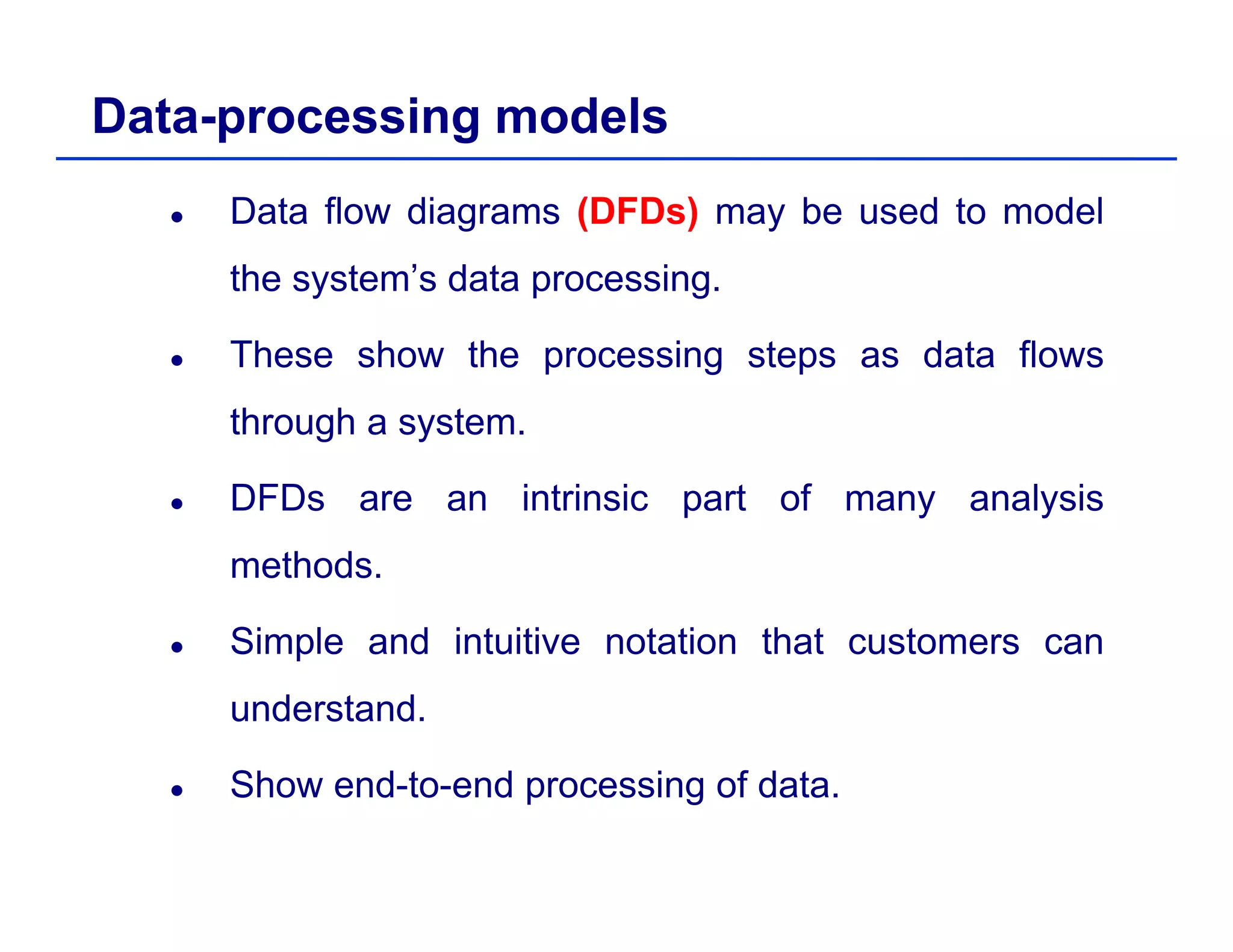 Data-processing models
Data flow diagrams (DFDs) may be used to model
the system’s data processing.y p g
These show the processing steps as data flows
through a systemthrough a system.
DFDs are an intrinsic part of many analysis
methods.
Simple and intuitive notation that customers canp
understand.
Sh d t d i f d tShow end-to-end processing of data.
 
