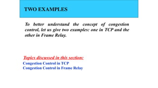 TWO EXAMPLES
To better understand the concept of congestion
control, let us give two examples: one in TCP and the
other in Frame Relay.
Congestion Control in TCP
Congestion Control in Frame Relay
Topics discussed in this section:
 