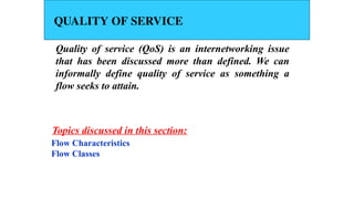 QUALITY OF SERVICE
Quality of service (QoS) is an internetworking issue
that has been discussed more than defined. We can
informally define quality of service as something a
flow seeks to attain.
Flow Characteristics
Flow Classes
Topics discussed in this section:
 