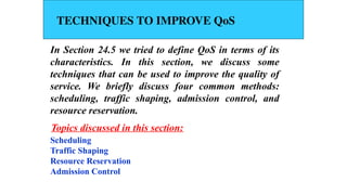 TECHNIQUES TO IMPROVE QoS
In Section 24.5 we tried to define QoS in terms of its
characteristics. In this section, we discuss some
techniques that can be used to improve the quality of
service. We briefly discuss four common methods:
scheduling, traffic shaping, admission control, and
resource reservation.
Scheduling
Traffic Shaping
Resource Reservation
Admission Control
Topics discussed in this section:
 