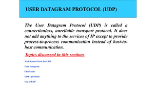 USER DATAGRAM PROTOCOL (UDP)
The User Datagram Protocol (UDP) is called a
connectionless, unreliable transport protocol. It does
not add anything to the services of IP except to provide
process-to-process communication instead of host-to-
host communication.
Well-Known Ports for UDP
User Datagram
Checksum
UDP Operation
Use of UDP
Topics discussed in this section:
 