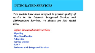 INTEGRATED SERVICES
Two models have been designed to provide quality of
service in the Internet: Integrated Services and
Differentiated Services. We discuss the first model
here.
Signaling
Flow Specification
Admission
Service Classes
RSVP
Problems with Integrated Services
Topics discussed in this section:
 