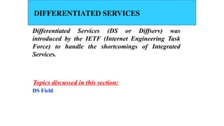 DIFFERENTIATED SERVICES
Differentiated Services (DS or Diffserv) was
introduced by the IETF (Internet Engineering Task
Force) to handle the shortcomings of Integrated
Services.
DS Field
Topics discussed in this section:
 