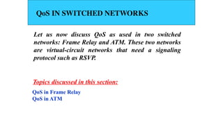 QoS IN SWITCHED NETWORKS
Let us now discuss QoS as used in two switched
networks: Frame Relay and ATM. These two networks
are virtual-circuit networks that need a signaling
protocol such as RSVP.
QoS in Frame Relay
QoS in ATM
Topics discussed in this section:
 