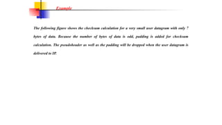 The following figure shows the checksum calculation for a very small user datagram with only 7
bytes of data. Because the number of bytes of data is odd, padding is added for checksum
calculation. The pseudoheader as well as the padding will be dropped when the user datagram is
delivered to IP.
Example
 