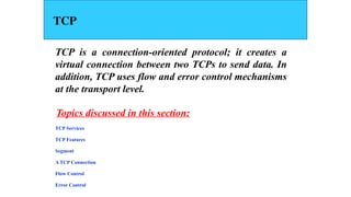 TCP
TCP is a connection-oriented protocol; it creates a
virtual connection between two TCPs to send data. In
addition, TCP uses flow and error control mechanisms
at the transport level.
TCP Services
TCP Features
Segment
A TCP Connection
Flow Control
Error Control
Topics discussed in this section:
 