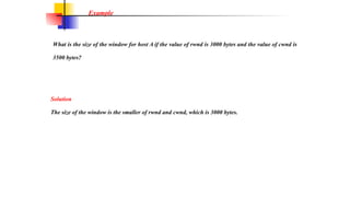 What is the size of the window for host A if the value of rwnd is 3000 bytes and the value of cwnd is
3500 bytes?
Example
Solution
The size of the window is the smaller of rwnd and cwnd, which is 3000 bytes.
 