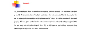 The following figure shows an unrealistic example of a sliding window. The sender has sent bytes
up to 202. We assume that cwnd is 20 (in reality this value is thousands of bytes). The receiver has
sent an acknowledgment number of 200 with an rwnd of 9 bytes (in reality this value is thousands
of bytes). The size of the sender window is the minimum of rwnd and cwnd, or 9 bytes. Bytes 200 to
202 are sent, but not acknowledged. Bytes 203 to 208 can be sent without worrying about
acknowledgment. Bytes 209 and above cannot be sent.
Example
 