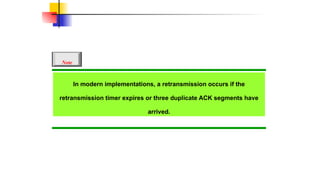 In modern implementations, a retransmission occurs if the
retransmission timer expires or three duplicate ACK segments have
arrived.
Note
 