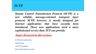 SCTP
Stream Control Transmission Protocol (SCTP) is a
new reliable, message-oriented transport layer
protocol. SCTP, however, is mostly designed for
Internet applications that have recently been
introduced. These new applications need a more
sophisticated service than TCP can provide.
SCTP Services and Features
Packet Format
An SCTP Association
Flow Control and Error Control
Topics discussed in this section:
 