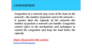CONGESTION
Congestion in a network may occur if the load on the
network—the number of packets sent to the network—
is greater than the capacity of the network—the
number of packets a network can handle. Congestion
control refers to the mechanisms and techniques to
control the congestion and keep the load below the
capacity.
Network Performance
Topics discussed in this section:
 