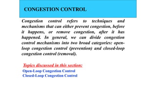 CONGESTION CONTROL
Congestion control refers to techniques and
mechanisms that can either prevent congestion, before
it happens, or remove congestion, after it has
happened. In general, we can divide congestion
control mechanisms into two broad categories: open-
loop congestion control (prevention) and closed-loop
congestion control (removal).
Open-Loop Congestion Control
Closed-Loop Congestion Control
Topics discussed in this section:
 