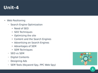 1
Unit-4
●
Web Positioning
– Search Engine Optimization
●
Need of SEO
●
SEO Techniques
●
Optimizing the site
●
Content and the Search Engines
●
Advertising on Search Engines
●
Advantages of SEM
●
SEM Techniques
– SEO vs SEM
– Digital Contents
– Designing Ads
– SEM Tools (Keyword Spy, PPC Web Spy)
 