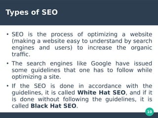 10
Types of SEO
●
SEO is the process of optimizing a website
(making a website easy to understand by search
engines and users) to increase the organic
trafc.
●
The search engines like Google have issued
some guidelines that one has to follow while
optimizing a site.
●
If the SEO is done in accordance with the
guidelines, it is called White Hat SEO, and if it
is done without following the guidelines, it is
called Black Hat SEO.
 