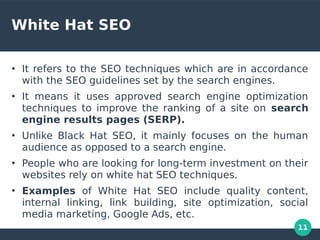 11
White Hat SEO
●
It refers to the SEO techniques which are in accordance
with the SEO guidelines set by the search engines.
●
It means it uses approved search engine optimization
techniques to improve the ranking of a site on search
engine results pages (SERP).
●
Unlike Black Hat SEO, it mainly focuses on the human
audience as opposed to a search engine.
●
People who are looking for long-term investment on their
websites rely on white hat SEO techniques.
●
Examples of White Hat SEO include quality content,
internal linking, link building, site optimization, social
media marketing, Google Ads, etc.
 