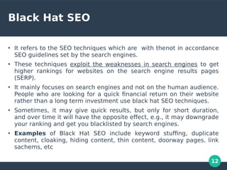 12
Black Hat SEO
●
It refers to the SEO techniques which are with thenot in accordance
SEO guidelines set by the search engines.
●
These techniques exploit the weaknesses in search engines to get
higher rankings for websites on the search engine results pages
(SERP).
●
It mainly focuses on search engines and not on the human audience.
People who are looking for a quick fnancial return on their website
rather than a long term investment use black hat SEO techniques.
●
Sometimes, it may give quick results, but only for short duration,
and over time it will have the opposite efect, e.g., it may downgrade
your ranking and get you blacklisted by search engines.
●
Examples of Black Hat SEO include keyword stufng, duplicate
content, cloaking, hiding content, thin content, doorway pages, link
sachems, etc
 