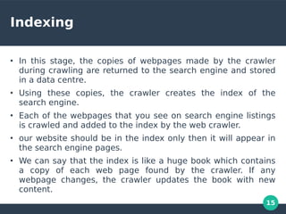 15
Indexing
●
In this stage, the copies of webpages made by the crawler
during crawling are returned to the search engine and stored
in a data centre.
●
Using these copies, the crawler creates the index of the
search engine.
●
Each of the webpages that you see on search engine listings
is crawled and added to the index by the web crawler.
●
our website should be in the index only then it will appear in
the search engine pages.
●
We can say that the index is like a huge book which contains
a copy of each web page found by the crawler. If any
webpage changes, the crawler updates the book with new
content.
 