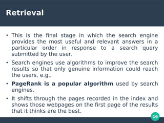 16
Retrieval
●
This is the fnal stage in which the search engine
provides the most useful and relevant answers in a
particular order in response to a search query
submitted by the user.
●
Search engines use algorithms to improve the search
results so that only genuine information could reach
the users, e.g.,
●
PageRank is a popular algorithm used by search
engines.
●
It shifts through the pages recorded in the index and
shows those webpages on the frst page of the results
that it thinks are the best.
 