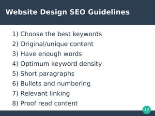 17
Website Design SEO Guidelines
1) Choose the best keywords
2) Original/unique content
3) Have enough words
4) Optimum keyword density
5) Short paragraphs
6) Bullets and numbering
7) Relevant linking
8) Proof read content
 