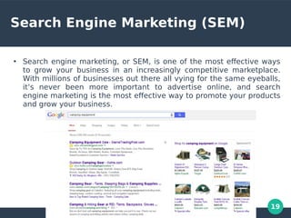 19
Search Engine Marketing (SEM)
●
Search engine marketing, or SEM, is one of the most efective ways
to grow your business in an increasingly competitive marketplace.
With millions of businesses out there all vying for the same eyeballs,
it’s never been more important to advertise online, and search
engine marketing is the most efective way to promote your products
and grow your business.
 