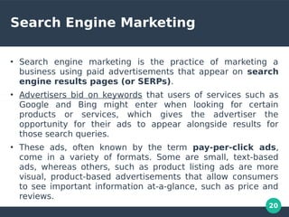 20
Search Engine Marketing
●
Search engine marketing is the practice of marketing a
business using paid advertisements that appear on search
engine results pages (or SERPs).
●
Advertisers bid on keywords that users of services such as
Google and Bing might enter when looking for certain
products or services, which gives the advertiser the
opportunity for their ads to appear alongside results for
those search queries.
●
These ads, often known by the term pay-per-click ads,
come in a variety of formats. Some are small, text-based
ads, whereas others, such as product listing ads are more
visual, product-based advertisements that allow consumers
to see important information at-a-glance, such as price and
reviews.
 