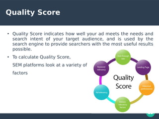 22
Quality Score
●
Quality Score indicates how well your ad meets the needs and
search intent of your target audience, and is used by the
search engine to provide searchers with the most useful results
possible.
●
To calculate Quality Score,
SEM platforms look at a variety of
factors
 