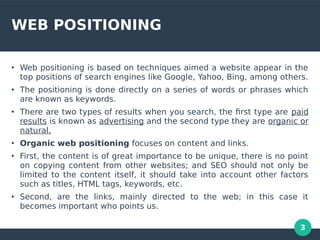 3
WEB POSITIONING
●
Web positioning is based on techniques aimed a website appear in the
top positions of search engines like Google, Yahoo, Bing, among others.
●
The positioning is done directly on a series of words or phrases which
are known as keywords.
●
There are two types of results when you search, the frst type are paid
results is known as advertising and the second type they are organic or
natural.
●
Organic web positioning focuses on content and links.
●
First, the content is of great importance to be unique, there is no point
on copying content from other websites; and SEO should not only be
limited to the content itself, it should take into account other factors
such as titles, HTML tags, keywords, etc.
●
Second, are the links, mainly directed to the web; in this case it
becomes important who points us.
 