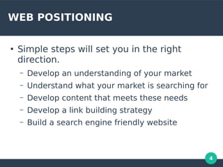 4
WEB POSITIONING
●
Simple steps will set you in the right
direction.
– Develop an understanding of your market
– Understand what your market is searching for
– Develop content that meets these needs
– Develop a link building strategy
– Build a search engine friendly website
 