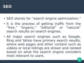 5
SEO
●
SEO stands for “search engine optimization.”
●
It is the process of getting trafc from the
“free,” “organic,” “editorial” or “natural”
search results on search engines.
●
All major search engines such as Google,
Bing and Yahoo have primary search results,
where web pages and other content such as
videos or local listings are shown and ranked
based on what the search engine considers
most relevant to users.
 