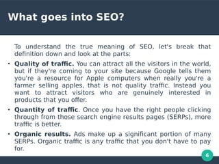 6
What goes into SEO?
To understand the true meaning of SEO, let's break that
defnition down and look at the parts:
●
Quality of trafc. You can attract all the visitors in the world,
but if they're coming to your site because Google tells them
you're a resource for Apple computers when really you're a
farmer selling apples, that is not quality trafc. Instead you
want to attract visitors who are genuinely interested in
products that you ofer.
●
Quantity of trafc. Once you have the right people clicking
through from those search engine results pages (SERPs), more
trafc is better.
●
Organic results. Ads make up a signifcant portion of many
SERPs. Organic trafc is any trafc that you don't have to pay
for.
 