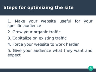 9
Steps for optimizing the site
1. Make your website useful for your
specifc audience
2. Grow your organic trafc
3. Capitalize on existing trafc
4. Force your website to work harder
5. Give your audience what they want and
expect
 