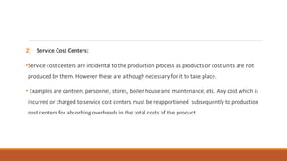 2) Service Cost Centers:
•Service cost centers are incidental to the production process as products or cost units are not
produced by them. However these are although necessary for it to take place.
• Examples are canteen, personnel, stores, boiler house and maintenance, etc. Any cost which is
incurred or charged to service cost centers must be reapportioned subsequently to production
cost centers for absorbing overheads in the total costs of the product.
 