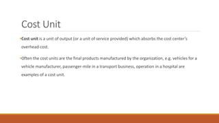 Cost Unit
•Cost unit is a unit of output (or a unit of service provided) which absorbs the cost center’s
overhead cost.
•Often the cost units are the final products manufactured by the organization, e.g. vehicles for a
vehicle manufacturer, passenger-mile in a transport business, operation in a hospital are
examples of a cost unit.
 
