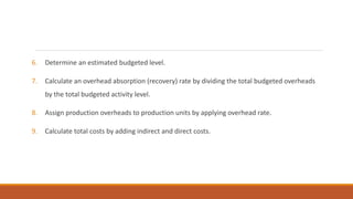 6. Determine an estimated budgeted level.
7. Calculate an overhead absorption (recovery) rate by dividing the total budgeted overheads
by the total budgeted activity level.
8. Assign production overheads to production units by applying overhead rate.
9. Calculate total costs by adding indirect and direct costs.
 