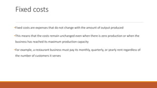 Fixed costs
•Fixed costs are expenses that do not change with the amount of output produced
•This means that the costs remain unchanged even when there is zero production or when the
business has reached its maximum production capacity
•For example, a restaurant business must pay its monthly, quarterly, or yearly rent regardless of
the number of customers it serves
 