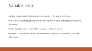 Variable costs
•Variable costs are costs that change with the changes in the level of production.
•That is, they rise as the production volume increases and decrease as the production volume
decreases.
•If the production volume is zero, then no variable costs are incurred.
•Examples of variable costs include sales commissions, utility costs, raw materials, and direct
labor costs.
 