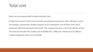 Total cost
•Total cost encompasses both variable and fixed costs.
•It takes into account all the costs incurred in the production process or when offering a service.
For example, assume that a textile company incurs a production cost of $9 per shirt, and it
produced 1,000 units during the last month. The company also pays a rent of $1,500 per month.
The total cost includes the variable cost of $9,000 ($9 x 1,000) and a fixed cost of $1,500 per
month, bringing the total cost to $10,500.
 
