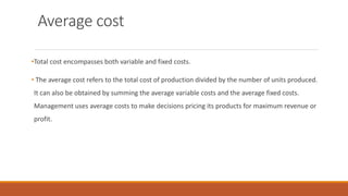 Average cost
•Total cost encompasses both variable and fixed costs.
• The average cost refers to the total cost of production divided by the number of units produced.
It can also be obtained by summing the average variable costs and the average fixed costs.
Management uses average costs to make decisions pricing its products for maximum revenue or
profit.
 