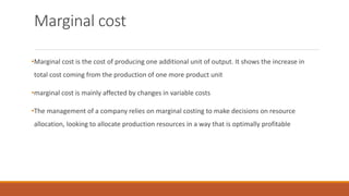 Marginal cost
•Marginal cost is the cost of producing one additional unit of output. It shows the increase in
total cost coming from the production of one more product unit
•marginal cost is mainly affected by changes in variable costs
•The management of a company relies on marginal costing to make decisions on resource
allocation, looking to allocate production resources in a way that is optimally profitable
 