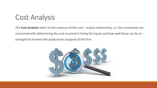 Cost Analysis
The Cost Analysis refers to the measure of the cost – output relationship, i.e. the economists are
concerned with determining the cost incurred in hiring the inputs and how well these can be re-
arranged to increase the productivity (output) of the firm
 