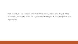 In other words, the cost analysis is concerned with determining money value of inputs (labor,
raw material), called as the overall cost of production which helps in deciding the optimum level
of production
 