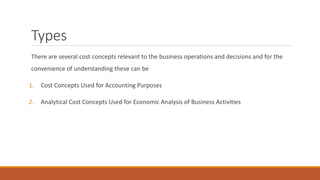 Types
There are several cost concepts relevant to the business operations and decisions and for the
convenience of understanding these can be
1. Cost Concepts Used for Accounting Purposes
2. Analytical Cost Concepts Used for Economic Analysis of Business Activities
 