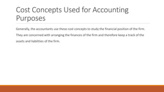 Cost Concepts Used for Accounting
Purposes
Generally, the accountants use these cost concepts to study the financial position of the firm.
They are concerned with arranging the finances of the firm and therefore keep a track of the
assets and liabilities of the firm.
 