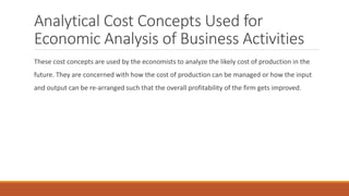 Analytical Cost Concepts Used for
Economic Analysis of Business Activities
These cost concepts are used by the economists to analyze the likely cost of production in the
future. They are concerned with how the cost of production can be managed or how the input
and output can be re-arranged such that the overall profitability of the firm gets improved.
 