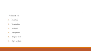 These costs are:
1. Fixed Cost
2. Variable Cost
3. Total Cost
4. Average Cost
5. Marginal Cost
6. Short-run Cost
 