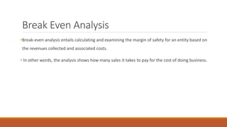 Break Even Analysis
•Break-even analysis entails calculating and examining the margin of safety for an entity based on
the revenues collected and associated costs.
• In other words, the analysis shows how many sales it takes to pay for the cost of doing business.
 