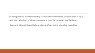 •Analyzing different price levels relating to various levels of demand, the break-even analysis
determines what level of sales are necessary to cover the company's total fixed costs.
• A demand-side analysis would give a seller significant insight into selling capabilities.
 