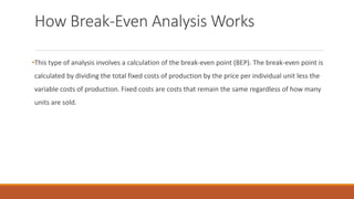 How Break-Even Analysis Works
•This type of analysis involves a calculation of the break-even point (BEP). The break-even point is
calculated by dividing the total fixed costs of production by the price per individual unit less the
variable costs of production. Fixed costs are costs that remain the same regardless of how many
units are sold.
 