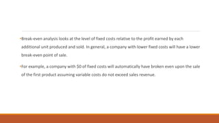 •Break-even analysis looks at the level of fixed costs relative to the profit earned by each
additional unit produced and sold. In general, a company with lower fixed costs will have a lower
break-even point of sale.
•For example, a company with $0 of fixed costs will automatically have broken even upon the sale
of the first product assuming variable costs do not exceed sales revenue.
 