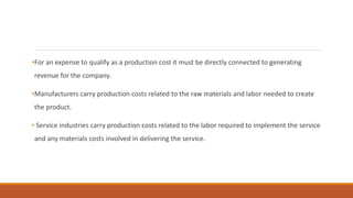 •For an expense to qualify as a production cost it must be directly connected to generating
revenue for the company.
•Manufacturers carry production costs related to the raw materials and labor needed to create
the product.
• Service industries carry production costs related to the labor required to implement the service
and any materials costs involved in delivering the service.
 